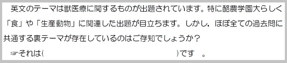 英文のテーマは獣医療に関するものが取材されています。特に酪農学園大らしく食や生産動物に関連した出題が目立ちます。しかしほぼ全ての過去問に共通する裏テーマが存在しているのはご存知でしょうか？